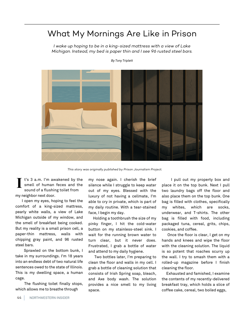 What My Mornings Are Like in Prison  I wake up hoping to be in a king-sized mattress with a view of Lake Michigan. Instead, my bed is paper thin and | see 96 rusted steel bars.  By Tony Trplett:  This story was originall publishad by Prison Journalism Project.  t’s 3 am. I’m awakened by the smell of human feces and the sound of a flushing toilet from  my neighbor next door.  1 open my eyes, hoping to feel the comfort of a king-sized mattress, pearly white walls, a view of Lake Michigan outside of my window, and the smell of breakfast being cooked. But my reality is a small prison cell, a paper-thin mattress, walls with chipping gray paint, and 96 rusted steel bars.  Sprawled on the bottom bunk, | take in my surroundings. I’m 18 years into an endless debt of two natural life sentences owed to the state of llinois. This is my dwelling space, a human cage.  The flushing toilet finally stops, which allows me to breathe through  44 | NORTHWESTERN INSIDER  my nose again. | cherish the brief silence while | struggle to keep water out of my eyes. Blessed with the luxury of not having a cellmate, I’m able to cry in private, which is part of my daily routine. With a tear-stained face, | begin my day.  Holding a toothbrush the size of my pinky finger, 1 hit the cold-water button on my stainless-steel sink. | wait for the running brown water to tum clear, but it never does. Frustrated, | grab a bottle of water and attend to my daily hygiene.  Two bottles later, I’m preparing to clean the floor and walls in my cell. | grab a bottle of cleaning solution that consists of Irish Spring soap, bleach, and Axe body wash. The solution provides a nice smell to my living  space.  I pull out my property box and place it on the top bunk. Next I pull two laundry bags off the floor and also place them on the top bunk. One bag is filled with clothes, specifically my whites, which are socks, underwear, and T-shirts. The other bag is filled with food, including packaged tuna, cereal, grits, chips, cookies, and coffee.  Once the floor is clear, | get on my hands and knees and wipe the floor with the cleaning solution. The liquid is 50 potent that roaches scurry up the wall. | try to smash them with a rolled-up magazine before | finish cleaning the floor.  Exhausted and famished, | examine the contents of my recently-delivered breakfast tray, which holds a slice of coffee cake, cereal, two boiled eggs, 